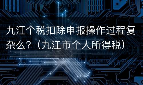 九江个税扣除申报操作过程复杂么?（九江市个人所得税）