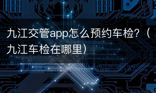 九江交管app怎么预约车检?（九江车检在哪里）