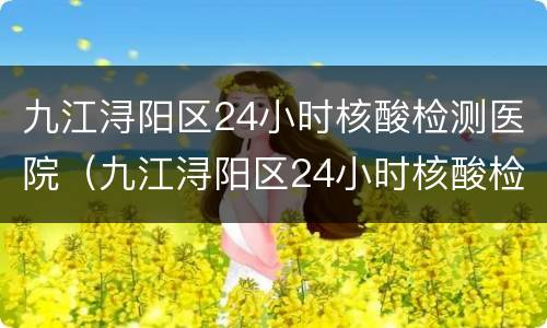 九江浔阳区24小时核酸检测医院（九江浔阳区24小时核酸检测医院有哪些）