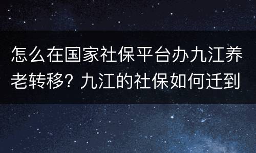 怎么在国家社保平台办九江养老转移? 九江的社保如何迁到南昌