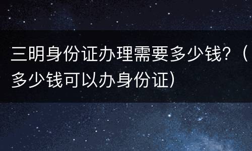 三明身份证办理需要多少钱?（多少钱可以办身份证）