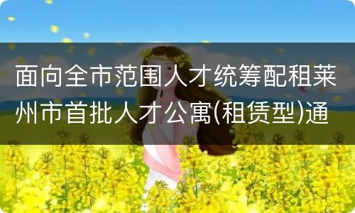 面向全市范围人才统筹配租莱州市首批人才公寓(租赁型)通知