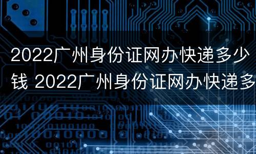2022广州身份证网办快递多少钱 2022广州身份证网办快递多少钱啊