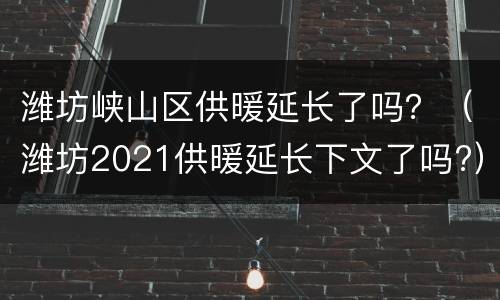 潍坊峡山区供暖延长了吗？（潍坊2021供暖延长下文了吗?）