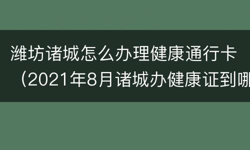 潍坊诸城怎么办理健康通行卡（2021年8月诸城办健康证到哪里办）