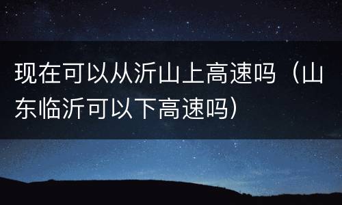 现在可以从沂山上高速吗（山东临沂可以下高速吗）