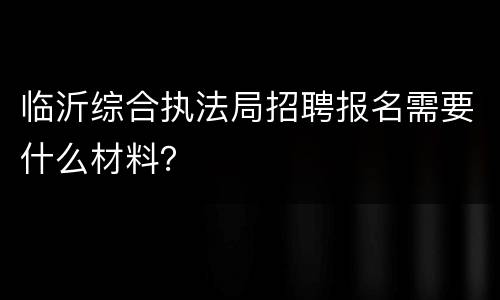 临沂综合执法局招聘报名需要什么材料？