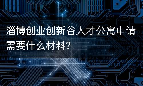 淄博创业创新谷人才公寓申请需要什么材料？