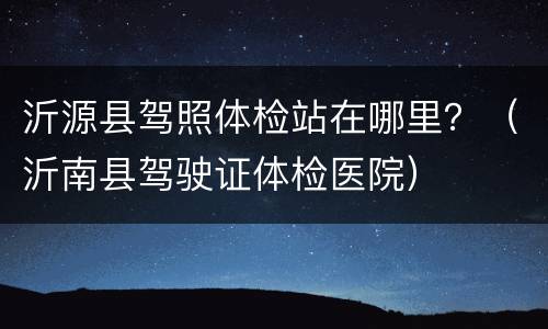 沂源县驾照体检站在哪里？（沂南县驾驶证体检医院）