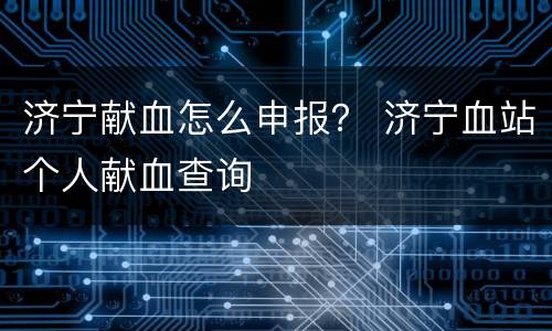 济宁献血怎么申报？ 济宁血站个人献血查询