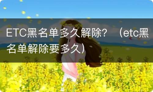 ETC黑名单多久解除？（etc黑名单解除要多久）