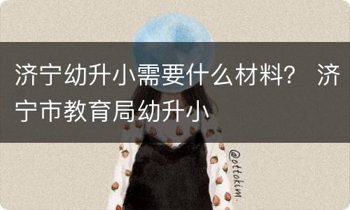 济宁幼升小需要什么材料？ 济宁市教育局幼升小