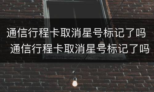 通信行程卡取消星号标记了吗 通信行程卡取消星号标记了吗怎么办