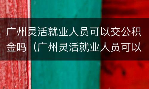 广州灵活就业人员可以交公积金吗（广州灵活就业人员可以交公积金吗多少钱）