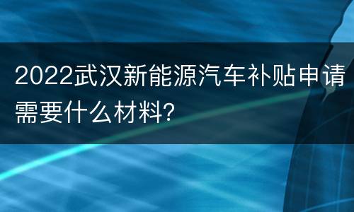 2022武汉新能源汽车补贴申请需要什么材料？