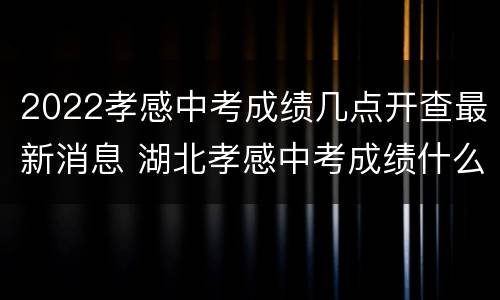 2022孝感中考成绩几点开查最新消息 湖北孝感中考成绩什么时候出来2021