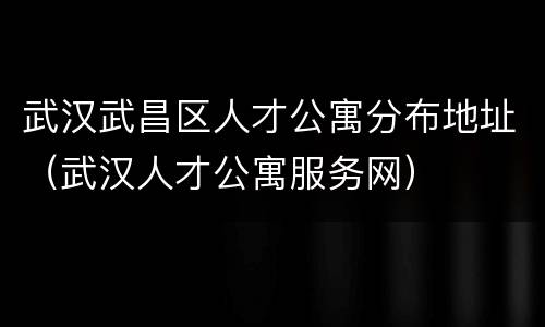 武汉武昌区人才公寓分布地址（武汉人才公寓服务网）