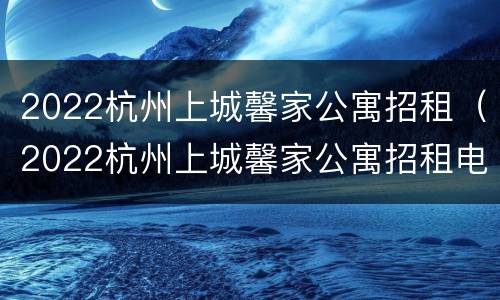 2022杭州上城馨家公寓招租（2022杭州上城馨家公寓招租电话）