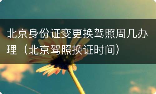 北京身份证变更换驾照周几办理（北京驾照换证时间）