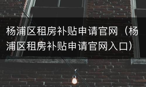 杨浦区租房补贴申请官网（杨浦区租房补贴申请官网入口）