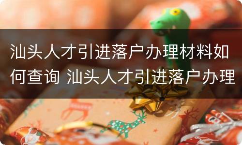 汕头人才引进落户办理材料如何查询 汕头人才引进落户办理材料如何查询结果