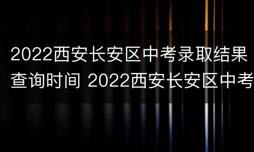 2022西安长安区中考录取结果查询时间 2022西安长安区中考录取结果查询时间及地点