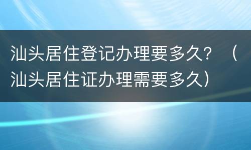 汕头居住登记办理要多久？（汕头居住证办理需要多久）