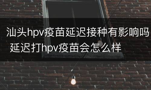 汕头hpv疫苗延迟接种有影响吗 延迟打hpv疫苗会怎么样