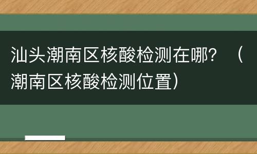 汕头潮南区核酸检测在哪？（潮南区核酸检测位置）