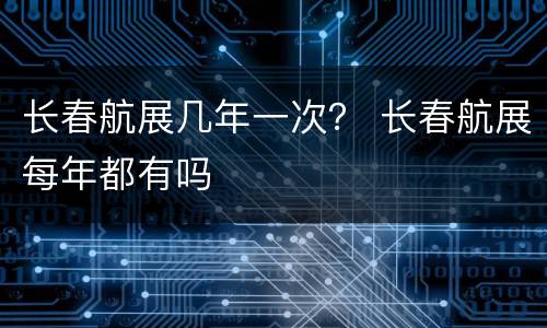 长春航展几年一次？ 长春航展每年都有吗
