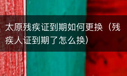 太原残疾证到期如何更换（残疾人证到期了怎么换）