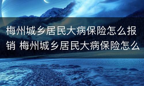 梅州城乡居民大病保险怎么报销 梅州城乡居民大病保险怎么报销的