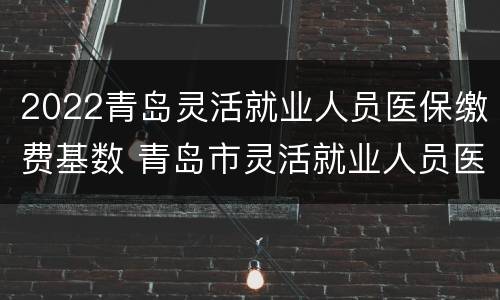 2022青岛灵活就业人员医保缴费基数 青岛市灵活就业人员医保缴费基数