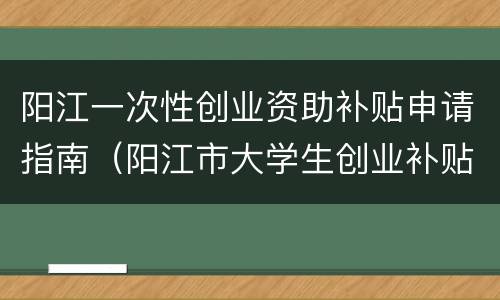 阳江一次性创业资助补贴申请指南（阳江市大学生创业补贴）