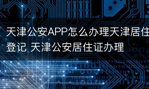 天津公安APP怎么办理天津居住登记 天津公安居住证办理