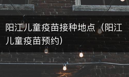 阳江儿童疫苗接种地点（阳江儿童疫苗预约）