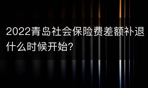 2022青岛社会保险费差额补退什么时候开始？