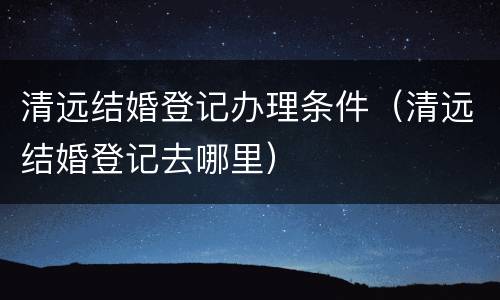 清远结婚登记办理条件（清远结婚登记去哪里）