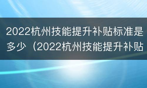 2022杭州技能提升补贴标准是多少（2022杭州技能提升补贴标准是多少元）