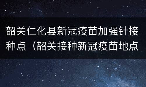 韶关仁化县新冠疫苗加强针接种点（韶关接种新冠疫苗地点）