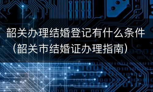 韶关办理结婚登记有什么条件（韶关市结婚证办理指南）