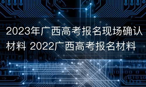 2023年广西高考报名现场确认材料 2022广西高考报名材料
