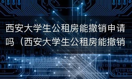 西安大学生公租房能撤销申请吗（西安大学生公租房能撤销申请吗现在）
