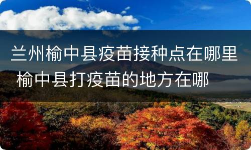 兰州榆中县疫苗接种点在哪里 榆中县打疫苗的地方在哪