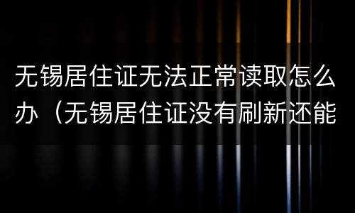 无锡居住证无法正常读取怎么办（无锡居住证没有刷新还能用吗）