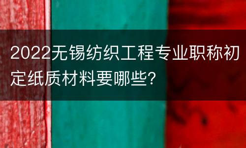 2022无锡纺织工程专业职称初定纸质材料要哪些？
