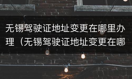 无锡驾驶证地址变更在哪里办理（无锡驾驶证地址变更在哪里办理业务）