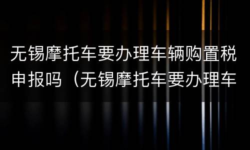 无锡摩托车要办理车辆购置税申报吗（无锡摩托车要办理车辆购置税申报吗多少钱）