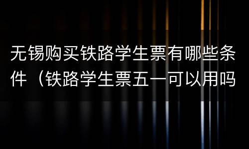 无锡购买铁路学生票有哪些条件（铁路学生票五一可以用吗）