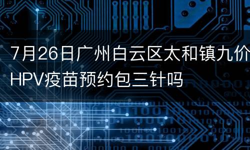7月26日广州白云区太和镇九价HPV疫苗预约包三针吗